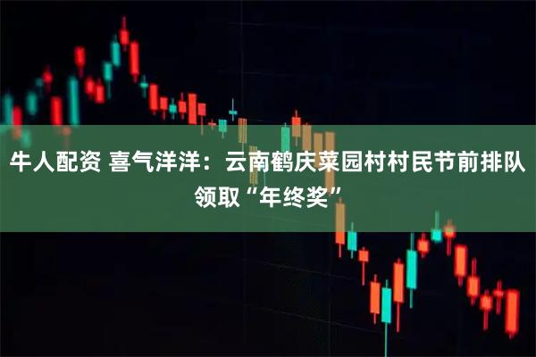 牛人配资 喜气洋洋：云南鹤庆菜园村村民节前排队领取“年终奖”