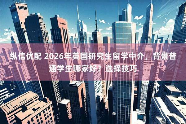 纵信优配 2026年英国研究生留学中介，背景普通学生哪家好？选择技巧