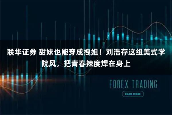 联华证券 甜妹也能穿成拽姐！刘浩存这组美式学院风，把青春辣度焊在身上