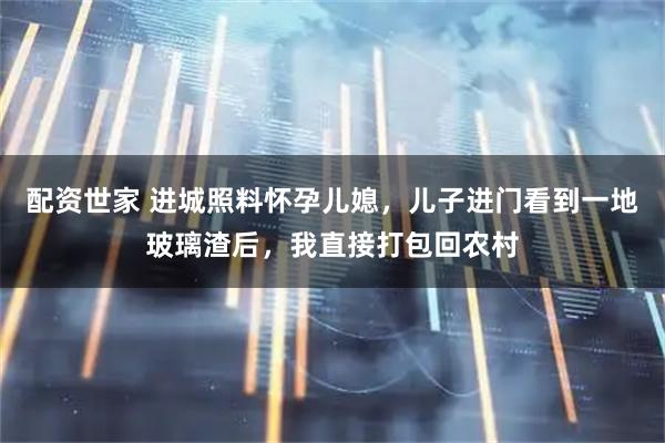 配资世家 进城照料怀孕儿媳，儿子进门看到一地玻璃渣后，我直接打包回农村