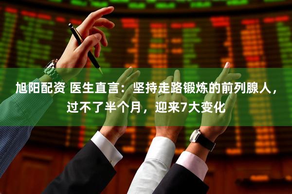 旭阳配资 医生直言：坚持走路锻炼的前列腺人，过不了半个月，迎来7大变化