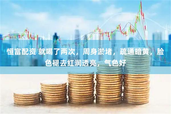 恒富配资 就喝了两次，周身淤堵，疏通暗黄，脸色褪去红润透亮，气色好