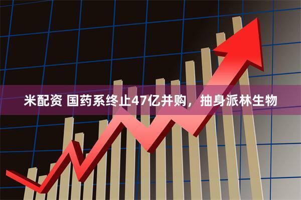 米配资 国药系终止47亿并购，抽身派林生物