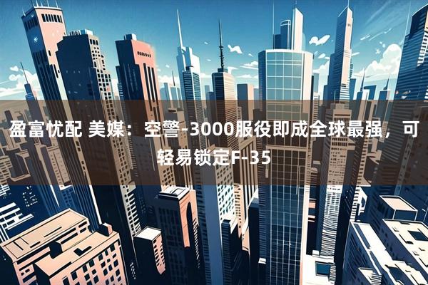 盈富忧配 美媒：空警-3000服役即成全球最强，可轻易锁定F-35