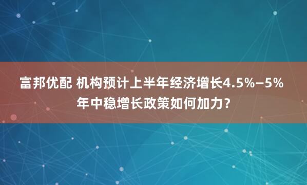 富邦优配 机构预计上半年经济增长4.5%—5% 年中稳增长政策如何加力？