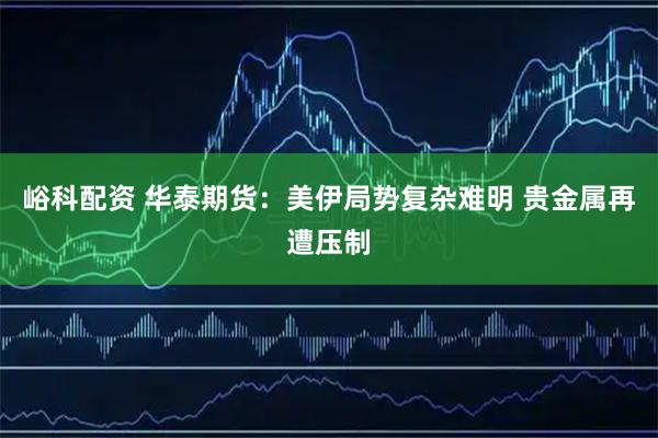 峪科配资 华泰期货：美伊局势复杂难明 贵金属再遭压制
