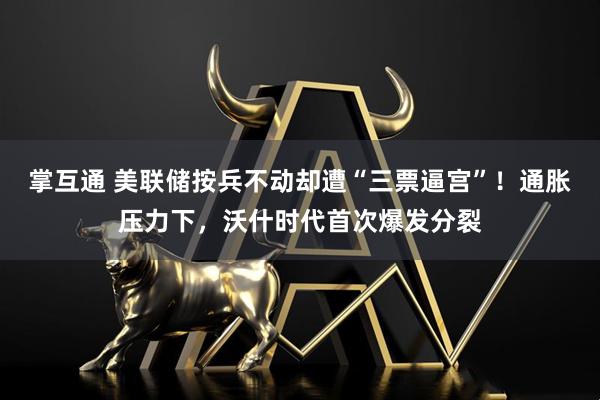 掌互通 美联储按兵不动却遭“三票逼宫”!通胀压力下,沃什时代首次爆发分裂