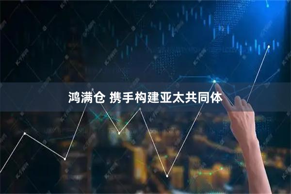 鸿满仓 携手构建亚太共同体