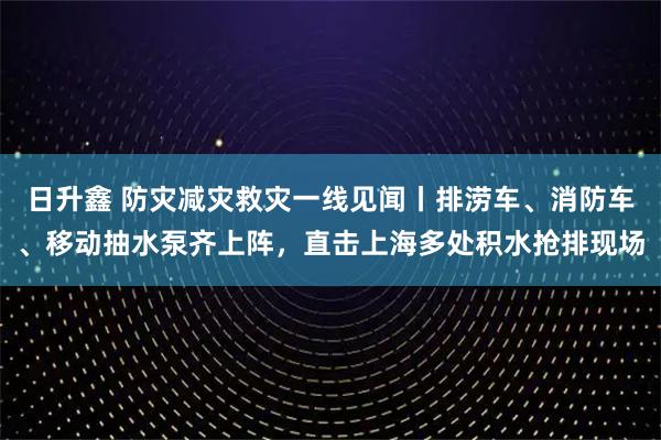 日升鑫 防灾减灾救灾一线见闻丨排涝车、消防车、移动抽水泵齐上阵，直击上海多处积水抢排现场